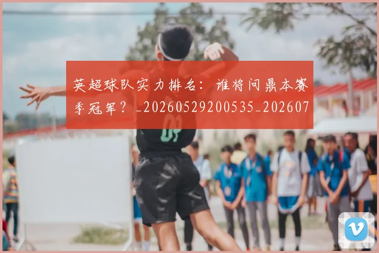 英超球队实力排名：谁将问鼎本赛季冠军？_20260529200535_20260702174322