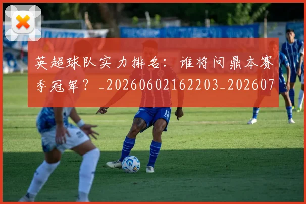 英超球队实力排名：谁将问鼎本赛季冠军？_20260602162203_20260702174325