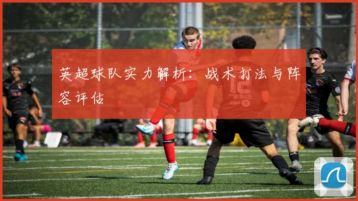 英超球队实力解析：战术打法与阵容评估